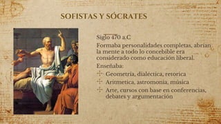 SOFISTAS Y SÓCRATES
Siglo 470 a.C
Formaba personalidades completas, abrían
la mente a todo lo concebible era
considerado como educación liberal.
Enseñaba:
✣ Geometría, dialéctica, retorica
✣ Aritmetica, astromonia, música
✣ Arte, cursos con base en conferencias,
debates y argumentación
14
 
