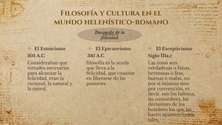 Filosofía y cultura en el
mundo helenístico-romano
✣ El Estoicismo
301 A.C
Consideraban que
virtudes necesarias
para alcanzar la
felicidad, eran la
racional, la natural y
la moral.
✣ El Epicureísmo
341 A.C
filosofía es la senda
que lleva a la
felicidad, que consiste
en liberarse de las
pasiones.
✣ El Escepticismo
Siglo IIIa.c
Las cosas son
verdaderas o falsas,
hermosas o feas,
buenas o malas, no
por sí mismas sino
por convención, es
decir, son los hábitos,
las costumbres, las
decisiones de los
hombres los que las
hacen aparecer como
tales.17
Busqueda de la
felicidad
 