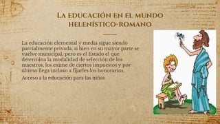 La educación en el mundo
helenístico-romano
La educación elemental y media sigue siendo
parcialmente privada, si bien en su mayor parte se
vuelve municipal, pero es el Estado el que
determina la modalidad de selección de los
maestros, los exime de ciertos impuestos y por
último llega incluso a fijarles los honorarios.
Acceso a la educación para las niñas
18
 