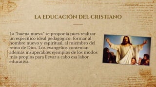 LA EDUCACIÓN DEL CRISTIANO
La “buena nueva” se proponía pues realizar
un específico ideal pedagógico: formar al
hombre nuevo y espiritual, al miembro del
reino de Dios. Los evangelios contenían
además insuperables ejemplos de los modos
más propios para llevar a cabo esa labor
educativa.
20
 
