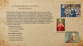 la Edad Media y la Alta
Escolástica
Desde finales del Siglo VIII hasta el Siglo XIII, las nuevas escuelas
comenzaron a surgir, en estas se enseñaba gramática, retórica, leyes y
medicina bajo el amparo de los monasterios y catedrales. Hubo una
gran educación caballeresca donde obtenían una educación completa y
compleja –sobre todo en ordenes caballerescas-. En la Alta Escolástica
se enseñaban las ciencias que formaban el trivio (gramática, lógica o
dialéctica, y retórica) y el cuadrivio (geometría, aritmética, astronomía
y música), la escolástica y la didáctica estaban muy ligadas con los
maestros medievales.
Principales autores:
Juan Escoto Erígena
San Anselmo
Principales escuelas:
Escuela de París.
Escuela de Bolonia.
Escuela de Salerno.
San Anselmo Juan Escoto Erígena
 