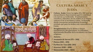 Cultura Árabe y
Judía
✣ Cultura Árabe: Entre los siglos XI y XII tuvo un
extraordinario florecimiento qué le contribuyó
a la ciencia y a la filosofía .El pensamiento
científico y filosófico de los árabes en el mismo
carácter el de la escolástica Latina . la filosofía
tiende interpretar racionalmente la verdad
revelada que para los árabes está contenida en el
Corán.
✣ Neoplatonismo: Fue la última y mayor
manifestación del platonismo, se utilizaban
determinada filosofías de la escolástica con fines
religiosos.
✣ Autores:
Ammonio de Saccas (172 – 242)
Plotino (203 – 270)
Porfirio De Tino (232- 305)
Averroes (1126 – 1198)
Maimónides (1135 – 1204)
 