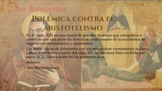 Polémica contra el
aristotelismo
✣ En el siglo, XIII en esta época de grandes sistemas que componen o
concilian por una parte las doctrinas tradicionales de la escolástica de
inspiración neoplatónica y agustiniana.
✣ Las obras físicas de Aristóteles con sus respectivos comentarios árabes y
judíos se traducen a partir del siglo XII, no fue muy bien recibida por
parte de la cultura árabe en los primeros años.
✣ Autores:
San Buenaventura.
 