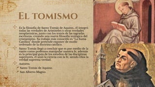El tomismo
✣ Es la filosofía de Santo Tomás de Aquino., él integró
todas las verdades de Aristóteles y otras verdades
neoplatónicas, junto con los textos de las sagradas
escrituras, creando una nueva filosofía teológica del
cristianismo. Su trabajo más conocido es “La Suma
Católica” donde pretende exponer de modo
ordenado de la doctrina católico.
✣ Santo Tomás llegó a concluir que es por medio de la
razón como podemos manipular nuestra fe, además
es la principal guia de los estudios de las disciplinas
superiores, él unió la ciencia con la fe, siendo Dios la
verdad suprema verdad.
✣ Autores:
Santo Tomás de Aquino.
San Alberto Magno.
 