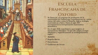 Escuela
Franciscana de
Oxford
✣ Se llama así al conjunto de profesores de la
universidad de Oxford que contribuyeron en varias
ramas del saber como la filosofía, lógica, teología,
matemáticas y física. Hasta el siglo XIV
incorporaron la interpretación matemática
aristotélica.
✣ En el siglo XIX contribuyó a que surgiera el
movimiento filosófico “el que dio origen al negó
idealismo y específicamente al neohegelianismo
inglés”.
✣ Autores:
Rogelio Bacon.
Duns Escoto.
Guillermo de Occan.
 