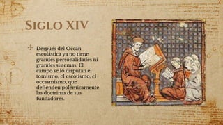 Siglo XIV
✣ Después del Occan
escolástica ya no tiene
grandes personalidades ni
grandes sistemas. El
campo se lo disputan el
tomismo, el escotismo, el
occasmismo, que
defienden polémicamente
las doctrinas de sus
fundadores.
 