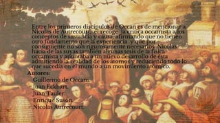 ✣ Entre los primeros discípulos de Occan es de mencionar a
Nicolas de Autrecourt, él recoge la critica occamista a los
conceptos de sustancia y causa, afirmando que no tienen
otro fundamento que la experiencia y que por
consiguiente no son rigurosamente necesarios. Nicolas
hacia de las suyas también algunas tesis de la física
occamista y apuntaba a un nuevo desarrollo de ésta
admitiendo la realidad de los átomos y reduciendo todo lo
que sucedía en el mundo a un movimiento atómico.
✣Autores:
Guillermo de Occam.
Juan Eckhart.
Juan Tauler.
Enrique Susón.
Nicolas Autrecourt.
 