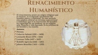 Renacimiento
Humanístico
✣ El renacimiento posee un origen religioso que
es renacer, es el segundo nacimiento del
hombre nuevo y espiritual. En este periodo
esta palabra obtiene un termino mas terrenal
y mundano que es la renovación del hombre
en capacidad de sus poderes, en su religión,
arte, filosofía y vida asociada. Es la reforma de
un hombre y su mundo.
✣ Autores:
Petrana.
Coluccio Salutati (1331 – 1406)
Leonardo Bruni (1374 – 1444)
Lorenzo Valla (1407 – 1457)
Rodolfo Agrícola (1442 – 1485)
Johann Reuchlin ( 1455 – 1522)
 