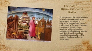 Educación
Humanística en
Italia
✣ El humanismo fue esencialmente
la revolución pedagógica, los
humanistas presentan la
educación humanística como
enderezada a “formar el hombre
en cuanto a hombre”, no
médicos, no jurisconsultos,
capitanes o eclesiásticos, ningún
otro tipo de profesional con
capacidades particulares. Un
carácter fundamental es su
integridad.
 