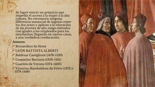 ✣ Se logró vencer un prejuicio que
impedía el acceso a la mujer a la alta
cultura. No reconocen ninguna
diferencia sustancial de ingenio entre
los dos sexos y aplican a la educación
de las jóvenes de alto rango métodos
casi iguales a los empleados para los
muchachos, llegando en ciertos casos,
a una verdadera coeducación.
✣Autores:
Bernardino da Siena
LEÓN BATTISTA ALBERTI
Baldesar Castiglione (1478-1529)
Gasparino Barzizza (1359-1431)
Guarino da Verona (1374-1460)
Vittorino Rambaldoni da Feltre (1373 ó
1378-1446)
 