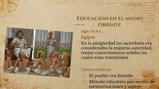 Siglo VI A.C
Egipto
En la antigüedad los sacerdotes era
considerados la máxima autoridad,
tenían conocimientos solidos los
cuales eran trasmitidos.
Características:
✣ El pueblo era iletrado
✣ Método educativo por medio de
memorizaciones y azotes.4
Educación en el medio
Oriente
 