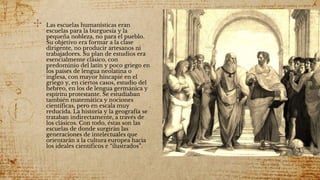 ✣ Las escuelas humanísticas eran
escuelas para la burguesía y la
pequeña nobleza, no para el pueblo.
Su objetivo era formar a la clase
dirigente, no producir artesanos ni
trabajadores. Su plan de estudios era
esencialmente clásico, con
predominio del latín y poco griego en
los países de lengua neolatina o
inglesa, con mayor hincapié en el
griego y, en ciertos casos, estudio del
hebreo, en los de lengua germánica y
espíritu protestante. Se estudiaban
también matemática y nociones
científicas, pero en escala muy
reducida. La historia y la geografía se
trataban indirectamente, a través de
los clásicos. Con todo, éstas son las
escuelas de donde surgirán las
generaciones de intelectuales que
orientarán a la cultura europea hacia
los ideales científicos e “ilustrados”.
 
