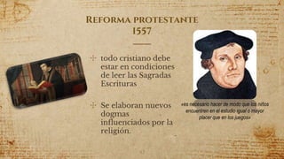 Reforma protestante
1557
✣ todo cristiano debe
estar en condiciones
de leer las Sagradas
Escrituras
✣ Se elaboran nuevos
dogmas
influenciados por la
religión.
42
«es necesario hacer de modo que los niños
encuentren en el estudio igual o mayor
placer que en los juegos»
 