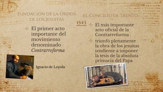 fundación de la Orden
de los Jesuitas
✣ El más importante
acto oficial de la
Contrarreforma .
✣ triunfó plenamente
la obra de los jesuitas
tendiente a imponer
la tesis de la absoluta
primacía del Papa
✣ El primer acto
importante del
movimiento
denominado
Contrarreforma
Ignacio de Loyola
el Concilio de Trento
1543
 