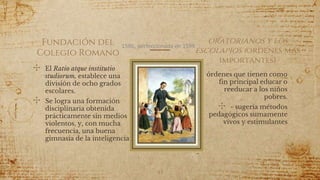 Fundación del
Colegio Romano
✣ El Ratio atque institutio
studiorum, establece una
división de ocho grados
escolares.
✣ Se logra una formación
disciplinaria obtenida
prácticamente sin medios
violentos, y, con mucha
frecuencia, una buena
gimnasia de la inteligencia
✣ órdenes que tienen como
fin principal educar o
reeducar a los niños
pobres.
✣ - sugería métodos
pedagógicos sumamente
vivos y estimulantes
45
1586, perfeccionada en 1599
oratorianos y los
escolapios (ordenes más
importantes)
 
