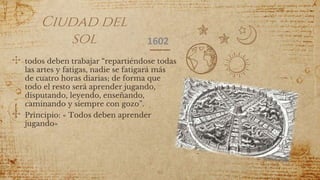 Ciudad del
sol
✣ todos deben trabajar “repartiéndose todas
las artes y fatigas, nadie se fatigará más
de cuatro horas diarias; de forma que
todo el resto será aprender jugando,
disputando, leyendo, enseñando,
caminando y siempre con gozo”.
✣ Principio: « Todos deben aprender
jugando»
46
1602
 