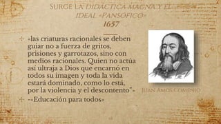 ✣ «las criaturas racionales se deben
guiar no a fuerza de gritos,
prisiones y garrotazos, sino con
medios racionales. Quien no actúa
así ultraja a Dios que encarnó en
todos su imagen y toda la vida
estará dominado, como lo está,
por la violencia y el descontento”»
✣ -«Educación para todos»
Surge la didáctica magna y el
ideal «Pansófico»
1657
48
Juan Ámos Comenio
 