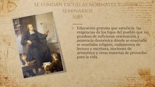 Se fundan escuelas normales y
seminarios
1685
✣ Educación gratuita que satisfacía las
exigencias de los hijos del pueblo que no
gozaban de suficiente orientación y
asistencia doméstica dónde se enseñaba
se enseñaba religión, rudimentos de
lectura y escritura, nociones de
aritmética y otras materias de provecho
para la vida.
49
 
