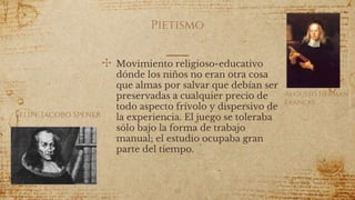 Pietismo
✣ Movimiento religioso-educativo
dónde los niños no eran otra cosa
que almas por salvar que debían ser
preservadas a cualquier precio de
todo aspecto frívolo y dispersivo de
la experiencia. El juego se toleraba
sólo bajo la forma de trabajo
manual; el estudio ocupaba gran
parte del tiempo.
50
Augusto Herman
Francke
Felipe Jacobo Spener
 