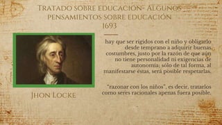 Tratado sobre educación- Algunos
pensamientos sobre educación
1693
hay que ser rígidos con el niño y obligarlo
desde temprano a adquirir buenas
costumbres, justo por la razón de que aún
no tiene personalidad ni exigencias de
autonomía; sólo de tal forma, al
manifestarse éstas, será posible respetarlas.
“razonar con los niños”, es decir, tratarlos
como seres racionales apenas fuera posible.
51
Jhon Locke
 