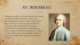 52
✣ Rousseau, nacido en Ginebra de quien se resalta
su obra El Emilio, en la que evidencia su
preocupación por el niño, interés propio de la
época en la que existía ya gran cantidad de
literatura sobre la educación. Rousseau,
partiendo de su idea de que la naturaleza es
buena y que el niño debe aprender por sí mismo
en ella, quiere que el niño aprenda a hacer las
cosas, que tenga motivos para hacerlas por sí
mismo.
XV. ROUSSEAU
 