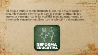 El Estado asumió completamente el control de la educación
creando escuelas elementales para el pueblo, unificando los
métodos y programas de las escuelas medias, instituyendo un
sistema de concursos públicos para la selección del magisterio.
53
 