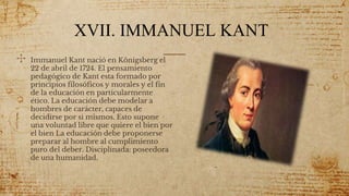 XVII. IMMANUEL KANT
✣ Immanuel Kant nació en Königsberg el
22 de abril de 1724. El pensamiento
pedagógico de Kant esta formado por
principios filosóficos y morales y el fin
de la educación en particularmente
ético. La educación debe modelar a
hombres de carácter, capaces de
decidirse por si mismos. Esto supone
una voluntad libre que quiere el bien por
el bien La educación debe proponerse
preparar al hombre al cumplimiento
puro del deber. Disciplinada: poseedora
de una humanidad.
55
 