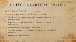 LA ÉPOCA CONTEMPORÁNEA
EL ROMANTICISMO
✣ Inicio a partir de la revolución francesa
✣ Movimiento y político originado en Alemania y
Reino Unido
✣ Supremacía del sentimiento frente a la razón
neoclásica
✣ Acabo con la monarquía absoluta
✣ Predominaba el “yo” en detrimento de la realidad
exterior
✣ Reclamaban la libertad
57
 