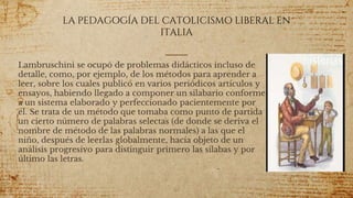 LA PEDAGOGÍA DEL CATOLICISMO LIBERAL EN
ITALIA
Lambruschini se ocupó de problemas didácticos incluso de
detalle, como, por ejemplo, de los métodos para aprender a
leer, sobre los cuales publicó en varios periódicos artículos y
ensayos, habiendo llegado a componer un silabario conforme
a un sistema elaborado y perfeccionado pacientemente por
él. Se trata de un método que tomaba como punto de partida
un cierto número de palabras selectas (de donde se deriva el
nombre de método de las palabras normales) a las que el
niño, después de leerlas globalmente, hacía objeto de un
análisis progresivo para distinguir primero las sílabas y por
último las letras.
61
 