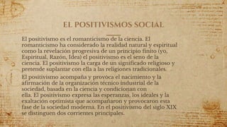 EL POSITIVISMOS SOCIAL
El positivismo es el romanticismo de la ciencia. El
romanticismo ha considerado la realidad natural y espiritual
como la revelación progresiva de un principio finito (yo,
Espiritual, Razón, Idea) el positivismo es el seno de la
ciencia. El positivismo la carga de un significado religioso y
pretende suplantar con ella a las religiones tradicionales.
El positivismo acompaña y provoca el nacimiento y la
afirmación de la organización técnico industrial de la
sociedad, basada en la ciencia y condicionan con
ella. El positivismo expresa las esperanzas, los ideales y la
exaltación optimista que acompañaron y provocaron esta
fase de la sociedad moderna. En el positivismo del siglo XIX
se distinguen dos corrientes principales.
62
 