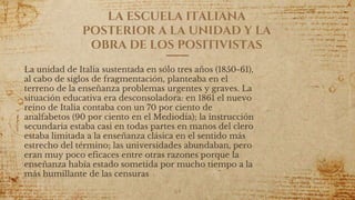 LA ESCUELA ITALIANA
POSTERIOR A LA UNIDAD Y LA
OBRA DE LOS POSITIVISTAS
La unidad de Italia sustentada en sólo tres años (1850-61),
al cabo de siglos de fragmentación, planteaba en el
terreno de la enseñanza problemas urgentes y graves. La
situación educativa era desconsoladora: en 1861 el nuevo
reino de Italia contaba con un 70 por ciento de
analfabetos (90 por ciento en el Mediodía); la instrucción
secundaria estaba casi en todas partes en manos del clero
estaba limitada a la enseñanza clásica en el sentido más
estrecho del término; las universidades abundaban, pero
eran muy poco eficaces entre otras razones porque la
enseñanza había estado sometida por mucho tiempo a la
más humillante de las censuras
64
 
