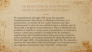 LA REACCIÓN AL POSITIVISMO:
ESPIRITUALISMO Y CRITICISMO
El romanticismo del siglo XIX tiene dos grandes
manifestaciones filosóficas: el idealismo absoluto y el
positivismo, en ambos de los cuales domina una idea
fundamental: la idea de una realidad única e infinita que se
desarrolla y progresa necesariamente. Para el idealismo esa
realidad es espíritu y razón, para el positivismo es materia y
fuerza, o bien una unidad o combinación de materia y
espíritu.Esta idea fundamental se hace presente, al menos
como trasfondo, en un gran número de ideas filosóficas de
fines del siglo XIX y de principios del siglo XX. No obstante,
muchas de estas ideas están en polémica con el positivismo y
en conjunto constituyen una “reacción” contra éste.
65
 
