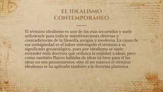 EL IDEALISMO
CONTEMPORÁNEO
El término idealismo es uno de los más socorridos y suele
utilizársele para indicar manifestaciones diversas y
contradictorias de la filosofía antigua y moderna. La causa de
esa ambigüedad es el haber restringido el término a su
significado gnoseológico, pues por idealismo se suele
entender toda doctrina que reduzca la realidad a ideas; pero
como también Platón hablaba de ideas (si bien para él las
ideas no son pensamientos, sino el ser mismo) el término
idealismo se ha aplicado también a la doctrina platónica
66
 