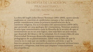 FILOSOFÍA DE LA ACCIÓN,
PRAGMATISMO,
INSTRUMENTALISMO
La obra del inglés John Henry Newman (1801-1890), quien siendo
anglicano se convirtió al catolicismo romano y fue cardenal,
puede considerarse como la primera manifestación de la
corriente religiosa. En su Gramática del asentimiento (1870-1871),
que pretende ser una apología del cristianismo, Newman sostiene
la tesis (que caracterizará a toda la filosofía de la acción) de que el
asentimiento no es un acto lógico, sino más bien un acto moral,
que depende del deseo y de la voluntad. En el ensayo Idea de una
Universidad Newman desarrolla algunas consecuencias
pedagógicas de su planteamiento, sobre todo la idea de que la
ciencia no es más que un medio a nuestro servicio, y que la
función propia de un instituto educativo es plasmar inclinaciones
prácticas y religiosas, más bien que impartir conocimientos
enciclopédicos.
67
 