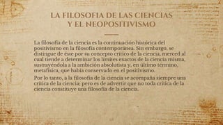 LA FILOSOFIA DE LAS CIENCIAS
Y EL NEOPOSITIVISMO
La filosofía de la ciencia es la continuación histórica del
positivismo en la filosofía contemporánea. Sin embargo, se
distingue de éste por su concepto crítico de la ciencia, merced al
cual tiende a determinar los límites exactos de la ciencia misma,
sustrayéndola a la ambición absolutista y, en último término,
metafísica, que había conservado en el positivismo.
Por lo tanto, a la filosofía de la ciencia se acompaña siempre una
crítica de la ciencia; pero es de advertir que no toda crítica de la
ciencia constituye una filosofía de la ciencia.
68
 