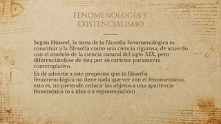FENOMENOLOGÍA Y
EXISTENCIALISMO
Según Husserl, la tarea de la filosofía fenomenológica es
constituir a la filosofía como una ciencia rigurosa, de acuerdo
con el modelo de la ciencia natural del siglo XIX, pero
diferenciándose de ésta por su carácter puramente
contemplativo.
Es de advertir a este propósito que la filosofía
fenomenológica no tiene nada que ver con el fenomenismo,
esto es, no pretende reducir los objetos a una apariencia
fenoménica (o a idea o a representación)
69
 
