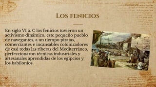 Los fenicios
En siglo VI a. C los fenicios tuvieron un
activismo dinámico, este pequeño pueblo
de navegantes, a un tiempo piratas,
comerciantes e incansables colonizadores
de casi todas las riberas del Mediterráneo,
perfeccionaron técnicas industriales y
artesanales aprendidas de los egipcios y
los babilonios
7
 