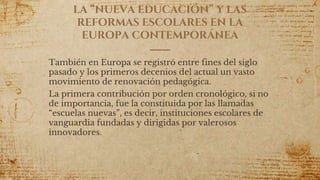 LA “NUEVA EDUCACIÓN” Y LAS
REFORMAS ESCOLARES EN LA
EUROPA CONTEMPORÁNEA
También en Europa se registró entre fines del siglo
pasado y los primeros decenios del actual un vasto
movimiento de renovación pedagógica.
La primera contribución por orden cronológico, si no
de importancia, fue la constituida por las llamadas
“escuelas nuevas”, es decir, instituciones escolares de
vanguardia fundadas y dirigidas por valerosos
innovadores.
71
 