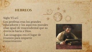 hebreos
Siglo VI a.C
Los profetas eras los grandes
educadores y los aspectos morales
eran igual de trascendental que su
creencia hacia a Dios.
Las sinagogas era el lugar de
reunión para impartir
conocimiento
8
 
