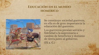 Educación en el mundo
homerico
Se constituye sociedad guerrera,
en ella es de gran importancia la
educación del guerrero.
Los guerreros prestan servicio y
fidelidad a la supremacia a
cambio de beneficios y dominio
de tierra junto al gobierno.
(IX a. C.)
9
 