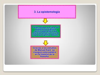 3. La epistemología
Palabra griega que viene del
episteme que significa
aproximadamente lo que
ahora llamamos ciencia y de
logos que significa estudio.
Gracias a los estudios
de Manuel Kant se
inaugura esta palabra
en la historia de la
filosofía.
 