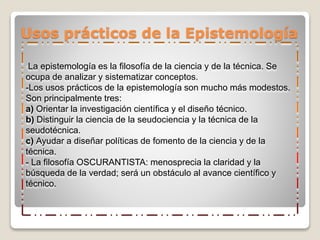 Usos prácticos de la Epistemología
-La epistemología es la filosofía de la ciencia y de la técnica. Se
ocupa de analizar y sistematizar conceptos.
-Los usos prácticos de la epistemología son mucho más modestos.
Son principalmente tres:
a) Orientar la investigación científica y el diseño técnico.
b) Distinguir la ciencia de la seudociencia y la técnica de la
seudotécnica.
c) Ayudar a diseñar políticas de fomento de la ciencia y de la
técnica.
- La filosofía OSCURANTISTA: menosprecia la claridad y la
búsqueda de la verdad; será un obstáculo al avance científico y
técnico.
 