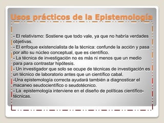 Usos prácticos de la Epistemología
- El relativismo: Sostiene que todo vale, ya que no habría verdades
objetivas.
- El enfoque existencialista de la técnica: confunde la acción y pasa
por alto su núcleo conceptual, que es científico.
- La técnica de investigación no es más ni menos que un medio
para para contrastar hipótesis.
- Un investigador que solo se ocupe de técnicas de investigación es
un técnico de laboratorio antes que un científico cabal.
-Una epistemología correcta ayudará también a diagnosticar el
macaneo seudocientífico o seudotécnico.
- La epistemología interviene en el diseño de políticas científico-
técnicas.
 