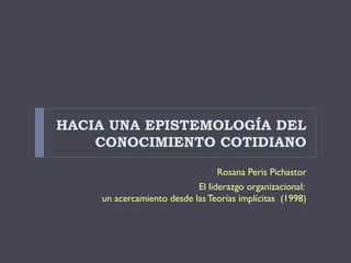 HACIA UNA EPISTEMOLOGÍA DEL
    CONOCIMIENTO COTIDIANO

                                 Rosana Peris Pichastor
                           El liderazgo organizacional:
    un acercamiento desde las Teorías implícitas (1998)
 