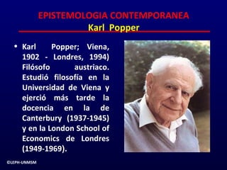 EPISTEMOLOGIA CONTEMPORANEA
                       Karl Popper
  • Karl     Popper; Viena,
    1902 - Londres, 1994)
    Filósofo      austriaco.
    Estudió filosofía en la
    Universidad de Viena y
    ejerció más tarde la
    docencia en la de
    Canterbury (1937-1945)
    y en la London School of
    Economics de Londres
    (1949-1969).
©LEPH-UNMSM
 
