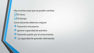 Hay muchas cosas que se pueden cambiar: 
 El ritmo 
 El tiempo 
Como docentes debemos mejorar 
Transmitir entusiasmo 
 generar capacidad de asombro 
Transmitir pasión por el conocimiento 
 La capacidad de aprender disfrutando 
 