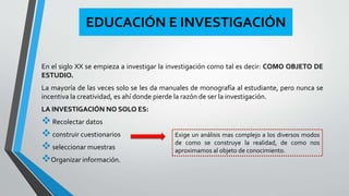 EDUCACIÓN E INVESTIGACIÓN 
En el siglo XX se empieza a investigar la investigación como tal es decir: COMO OBJETO DE 
ESTUDIO. 
La mayoría de las veces solo se les da manuales de monografía al estudiante, pero nunca se 
incentiva la creatividad, es ahí donde pierde la razón de ser la investigación. 
LA INVESTIGACIÓN NOSOLO ES: 
 Recolectar datos 
 construir cuestionarios 
Exige un análisis mas complejo a los diversos modos 
 de como se construye la realidad, de como nos 
seleccionar muestras 
aproximamos al objeto de conocimiento. 
Organizar información. 
 