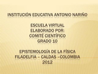 INSTITUCIÓN EDUCATIVA ANTONIO NARIÑO

         ESCUELA VIRTUAL
         ELABORADO POR:
         COMITÉ CIENTÍFICO
            GRADO 10

      EPISTEMOLOGÍA DE LA FÍSICA
   FILADELFIA – CALDAS –COLOMBIA
                 2012
 