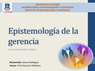 Epistemología de la
gerencia
Una comprensión holística



 Doctorando: Josney Rodríguez
 Asesor: Prof. Mauricio Villabona
 