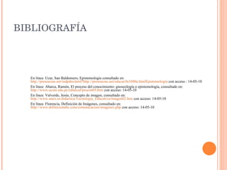 BIBLIOGRAFÍA En línea: Ucar, San Baldomero, Epistemología consultado en:  http://presencias.net/indpdm.html?http://presencias.net/educar/ht1040a.htmlEpistemolog ía  con acceso : 14-05-10 En línea: Abarca, Ramón, El proceso del conocimiento: gnoseología o epistemología, consultado en:  http://www.ucsm.edu.pe/rabarcaf/procon05.htm  con acceso: 14-05-10 En línea: Valverde, Jesús, Concepto de imagen, consultado en:  http://www.unex.es/didactica/Tecnologia_Educativa/imagen02.htm  con acceso: 14-05-10 En línea: Florencia, Definición de Imágenes, consultado en:  http://www.definicionabc.com/comunicacion/imagenes.php  con acceso: 14-05-10 